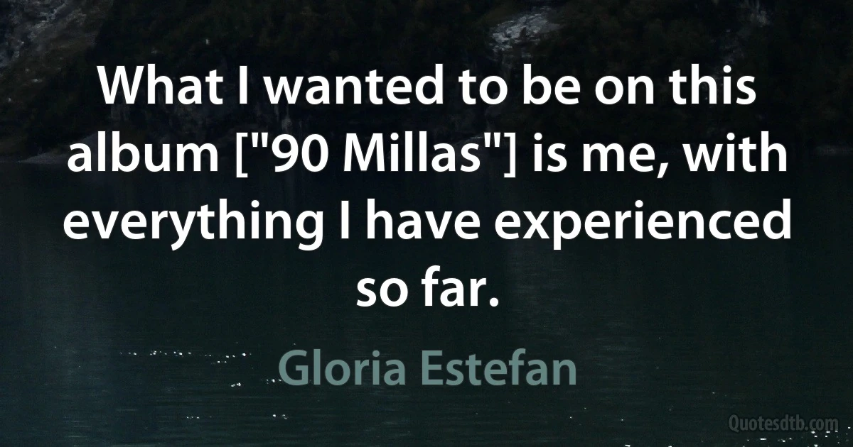 What I wanted to be on this album ["90 Millas"] is me, with everything I have experienced so far. (Gloria Estefan)