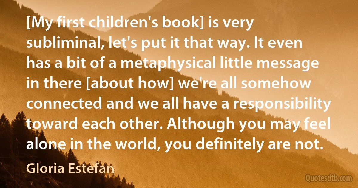 [My first children's book] is very subliminal, let's put it that way. It even has a bit of a metaphysical little message in there [about how] we're all somehow connected and we all have a responsibility toward each other. Although you may feel alone in the world, you definitely are not. (Gloria Estefan)