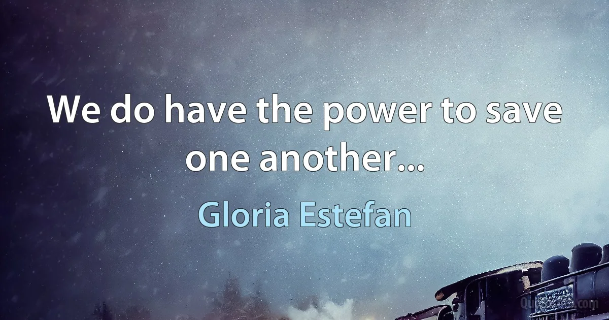 We do have the power to save one another... (Gloria Estefan)