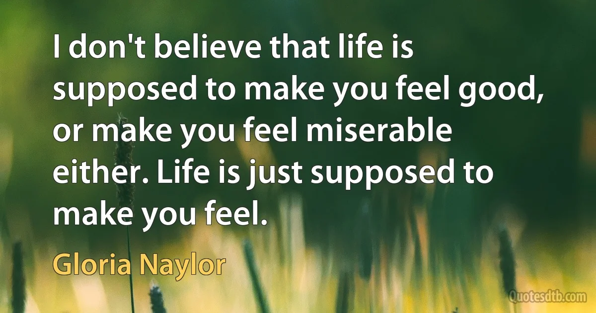 I don't believe that life is supposed to make you feel good, or make you feel miserable either. Life is just supposed to make you feel. (Gloria Naylor)