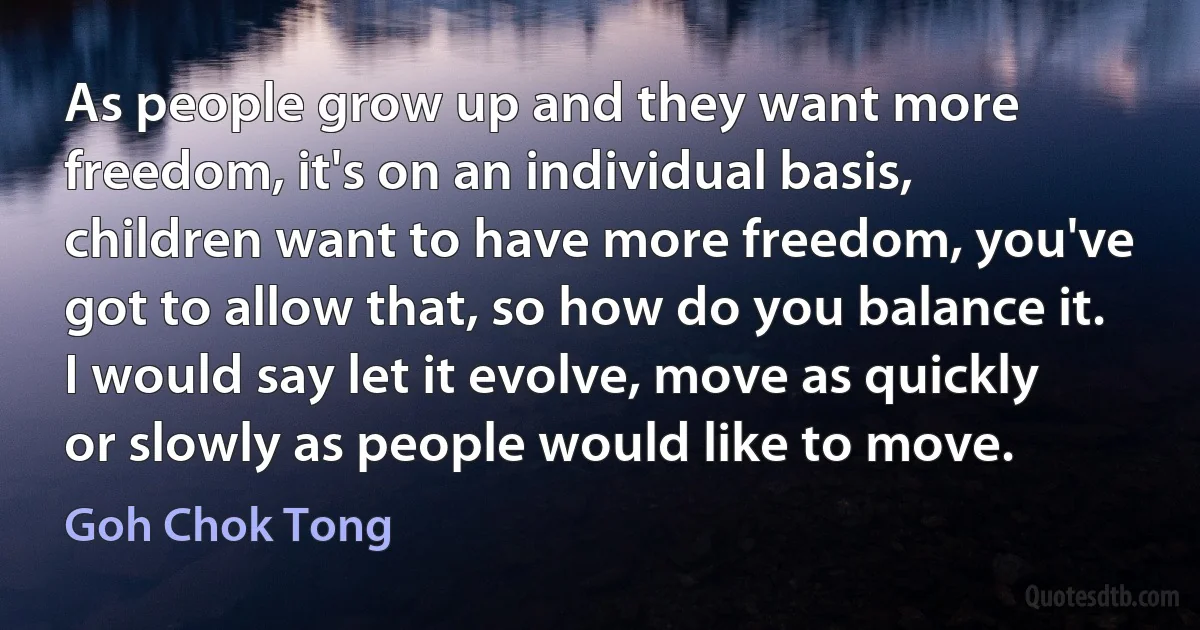 As people grow up and they want more freedom, it's on an individual basis, children want to have more freedom, you've got to allow that, so how do you balance it. I would say let it evolve, move as quickly or slowly as people would like to move. (Goh Chok Tong)