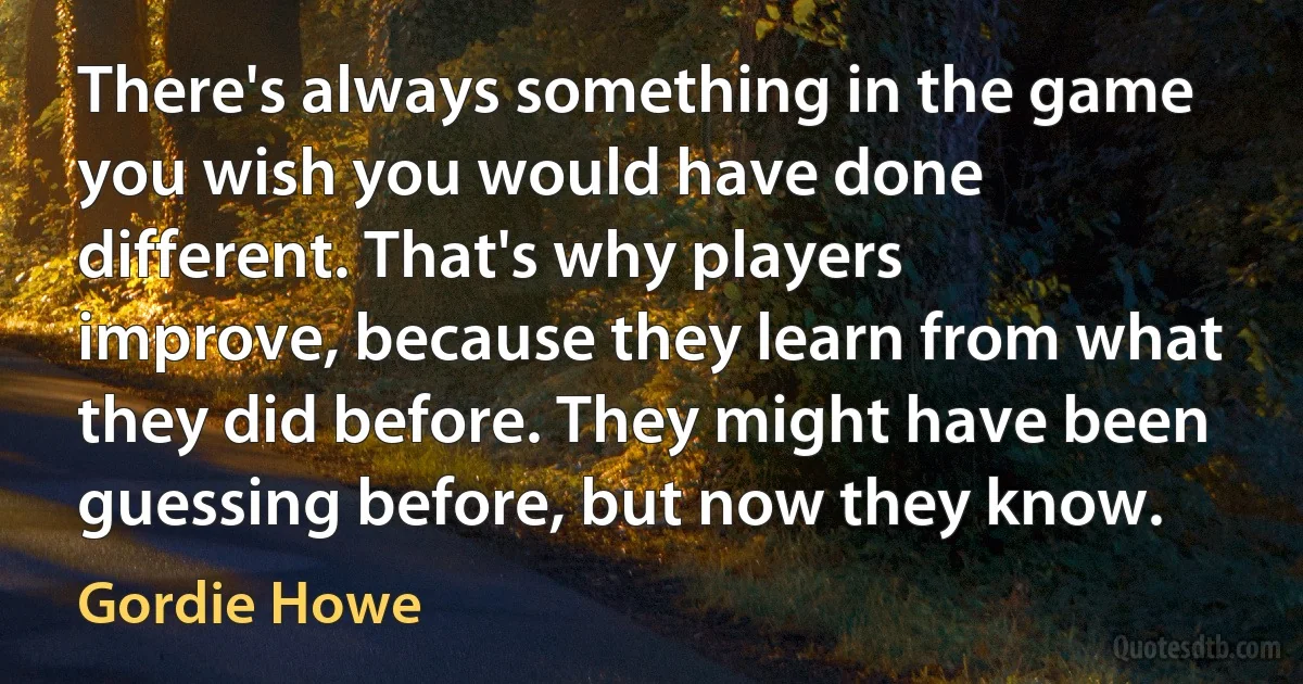 There's always something in the game you wish you would have done different. That's why players improve, because they learn from what they did before. They might have been guessing before, but now they know. (Gordie Howe)