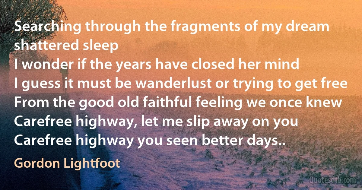 Searching through the fragments of my dream shattered sleep
I wonder if the years have closed her mind
I guess it must be wanderlust or trying to get free
From the good old faithful feeling we once knew
Carefree highway, let me slip away on you
Carefree highway you seen better days.. (Gordon Lightfoot)