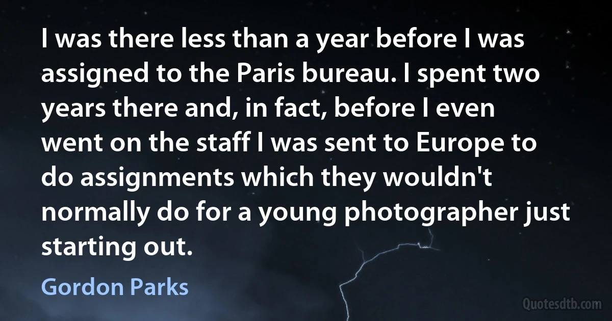 I was there less than a year before I was assigned to the Paris bureau. I spent two years there and, in fact, before I even went on the staff I was sent to Europe to do assignments which they wouldn't normally do for a young photographer just starting out. (Gordon Parks)