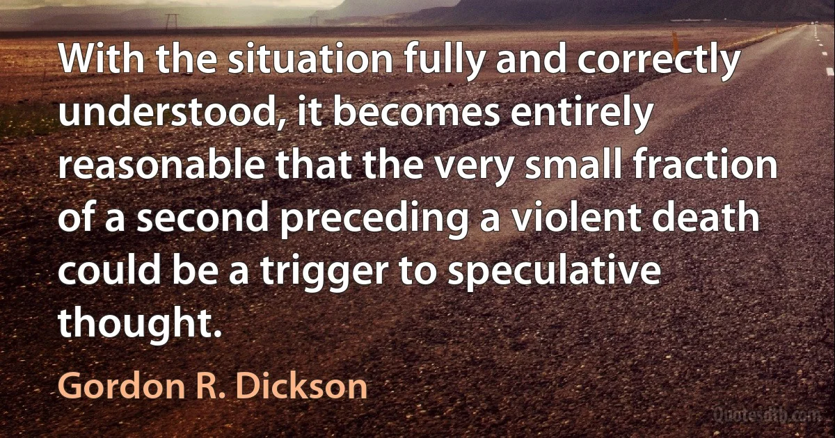 With the situation fully and correctly understood, it becomes entirely reasonable that the very small fraction of a second preceding a violent death could be a trigger to speculative thought. (Gordon R. Dickson)