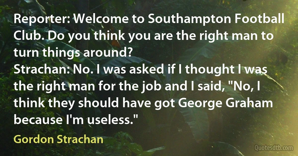 Reporter: Welcome to Southampton Football Club. Do you think you are the right man to turn things around?
Strachan: No. I was asked if I thought I was the right man for the job and I said, "No, I think they should have got George Graham because I'm useless." (Gordon Strachan)