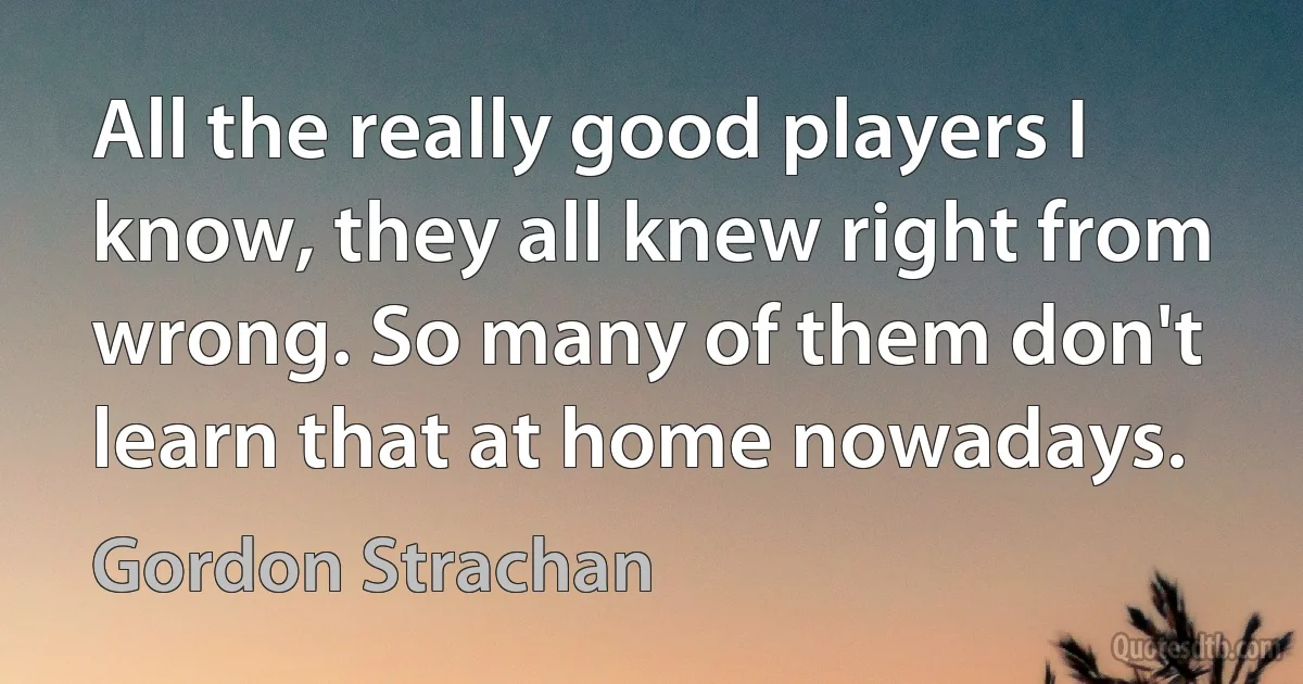 All the really good players I know, they all knew right from wrong. So many of them don't learn that at home nowadays. (Gordon Strachan)