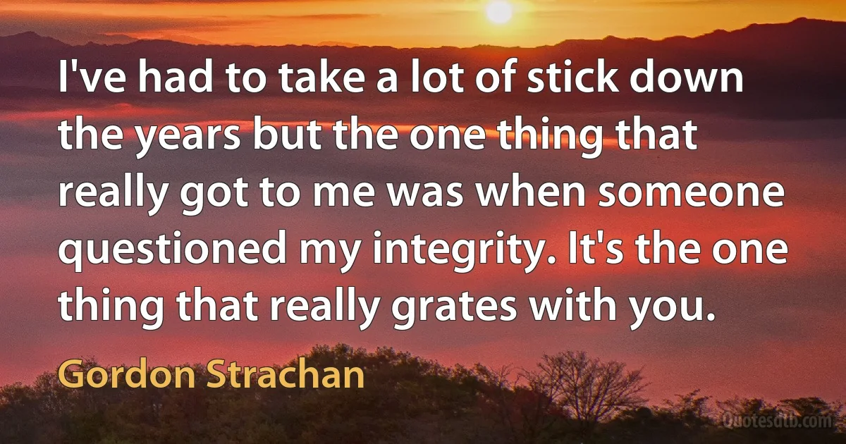 I've had to take a lot of stick down the years but the one thing that really got to me was when someone questioned my integrity. It's the one thing that really grates with you. (Gordon Strachan)