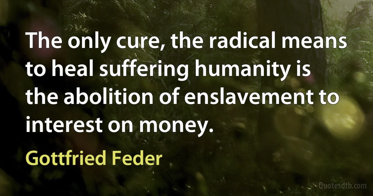 The only cure, the radical means to heal suffering humanity is the abolition of enslavement to interest on money. (Gottfried Feder)