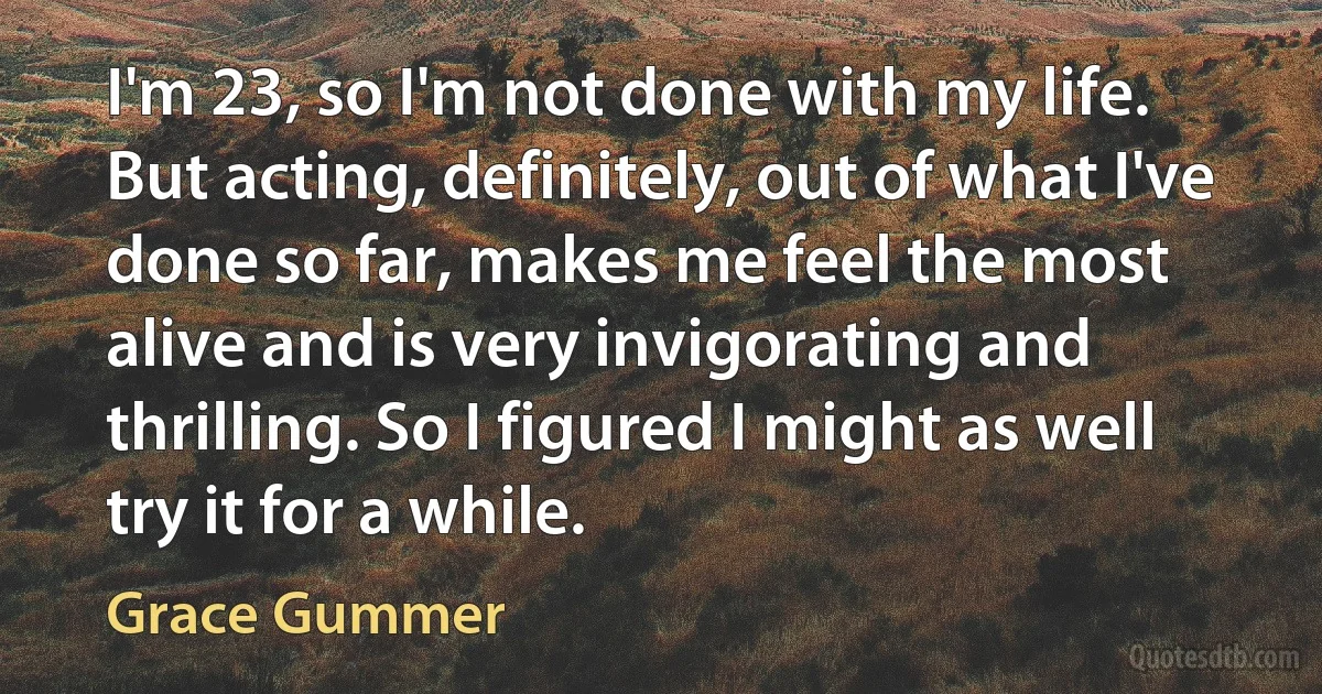 I'm 23, so I'm not done with my life. But acting, definitely, out of what I've done so far, makes me feel the most alive and is very invigorating and thrilling. So I figured I might as well try it for a while. (Grace Gummer)