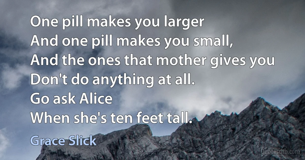 One pill makes you larger
And one pill makes you small,
And the ones that mother gives you
Don't do anything at all.
Go ask Alice
When she's ten feet tall. (Grace Slick)