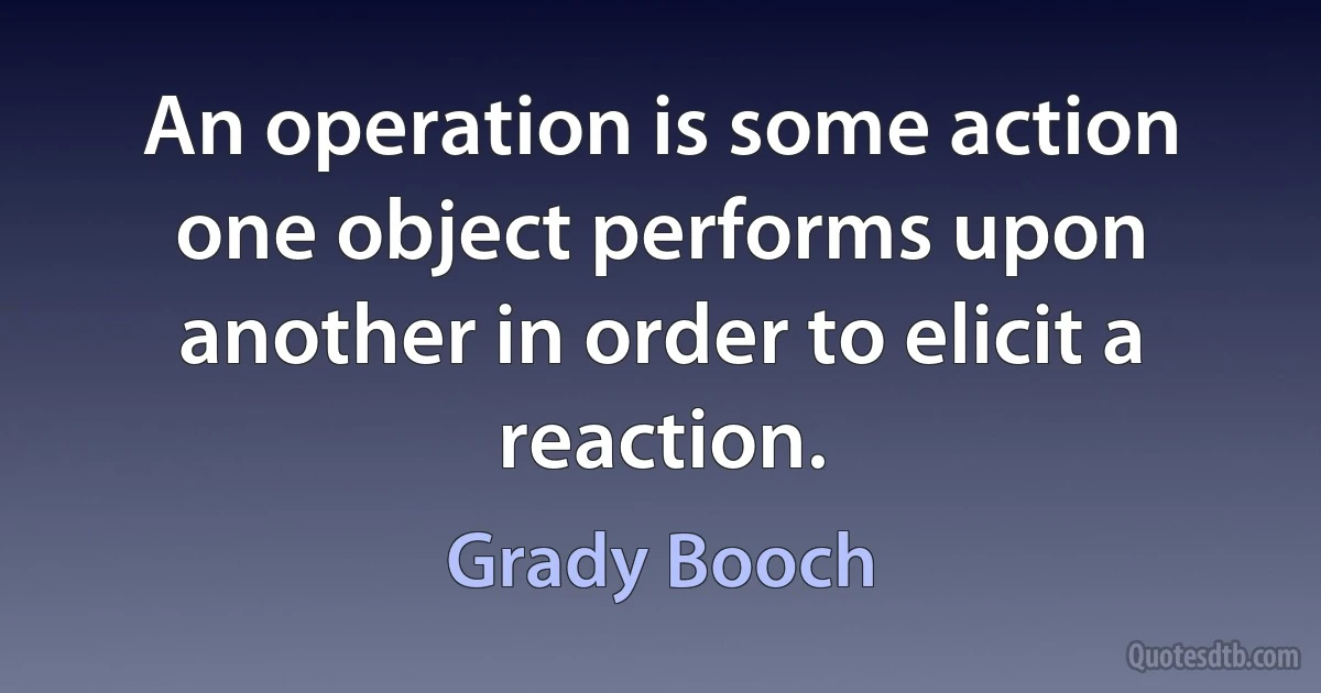 An operation is some action one object performs upon another in order to elicit a reaction. (Grady Booch)