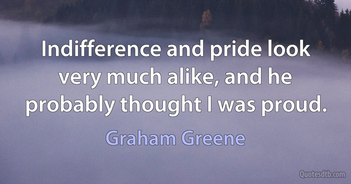 Indifference and pride look very much alike, and he probably thought I was proud. (Graham Greene)