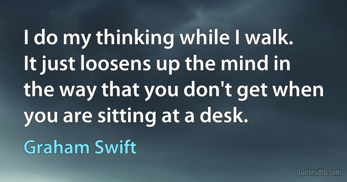 I do my thinking while I walk. It just loosens up the mind in the way that you don't get when you are sitting at a desk. (Graham Swift)