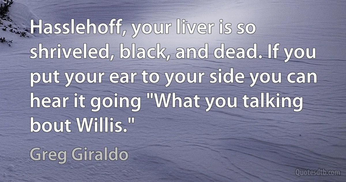 Hasslehoff, your liver is so shriveled, black, and dead. If you put your ear to your side you can hear it going "What you talking bout Willis." (Greg Giraldo)