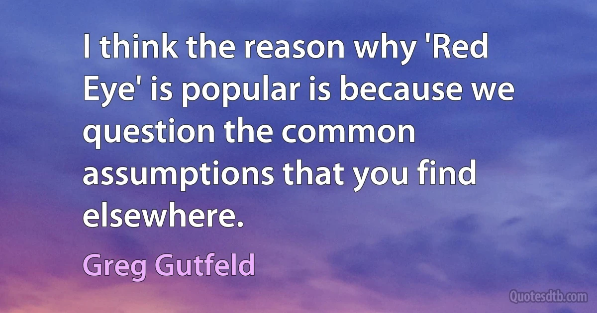 I think the reason why 'Red Eye' is popular is because we question the common assumptions that you find elsewhere. (Greg Gutfeld)