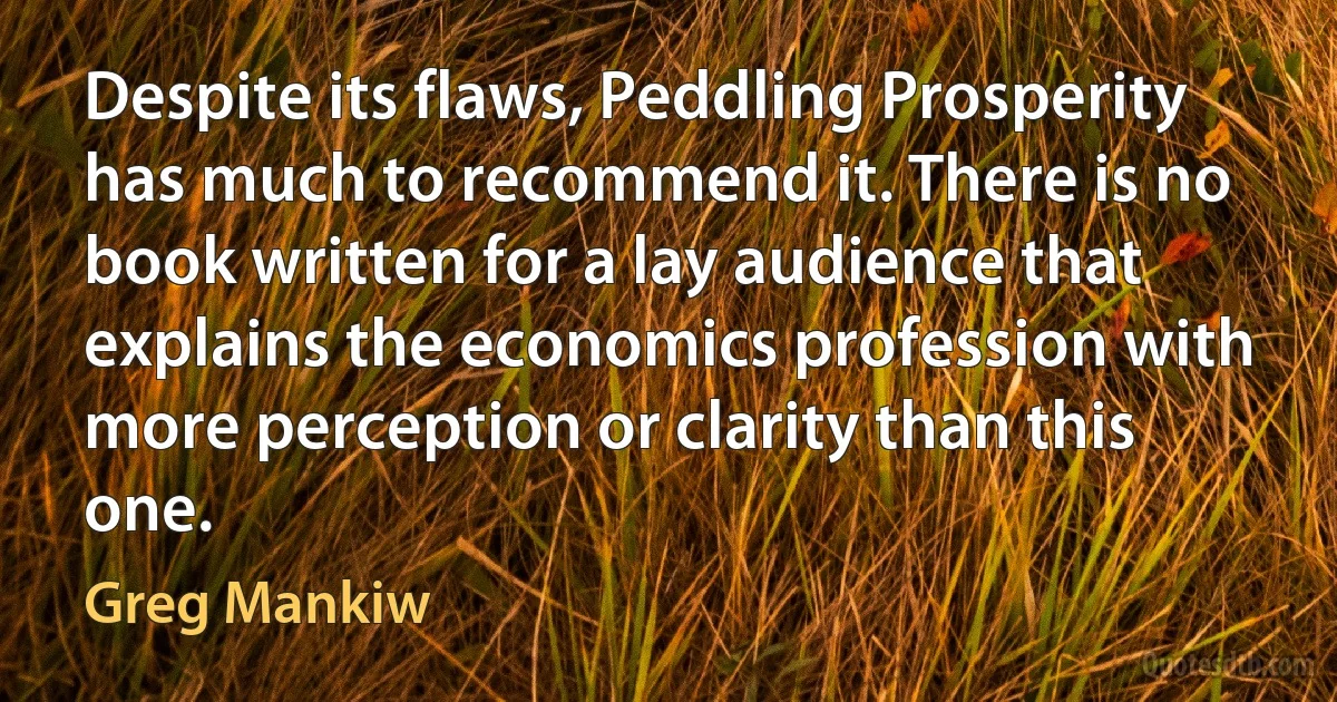 Despite its flaws, Peddling Prosperity has much to recommend it. There is no book written for a lay audience that explains the economics profession with more perception or clarity than this one. (Greg Mankiw)