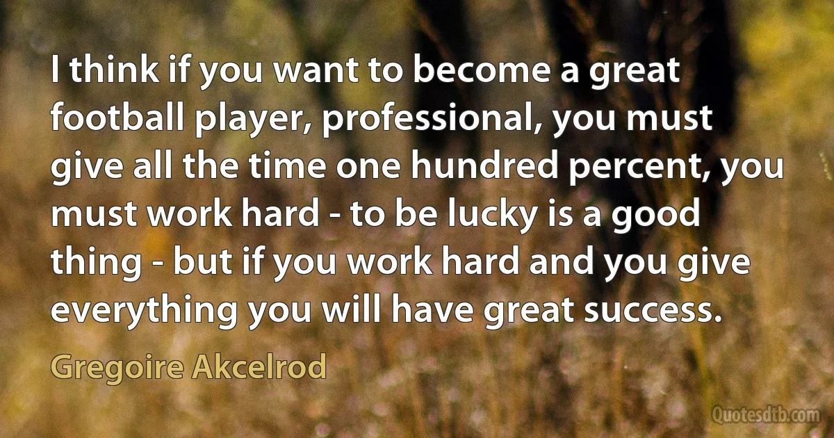 I think if you want to become a great football player, professional, you must give all the time one hundred percent, you must work hard - to be lucky is a good thing - but if you work hard and you give everything you will have great success. (Gregoire Akcelrod)