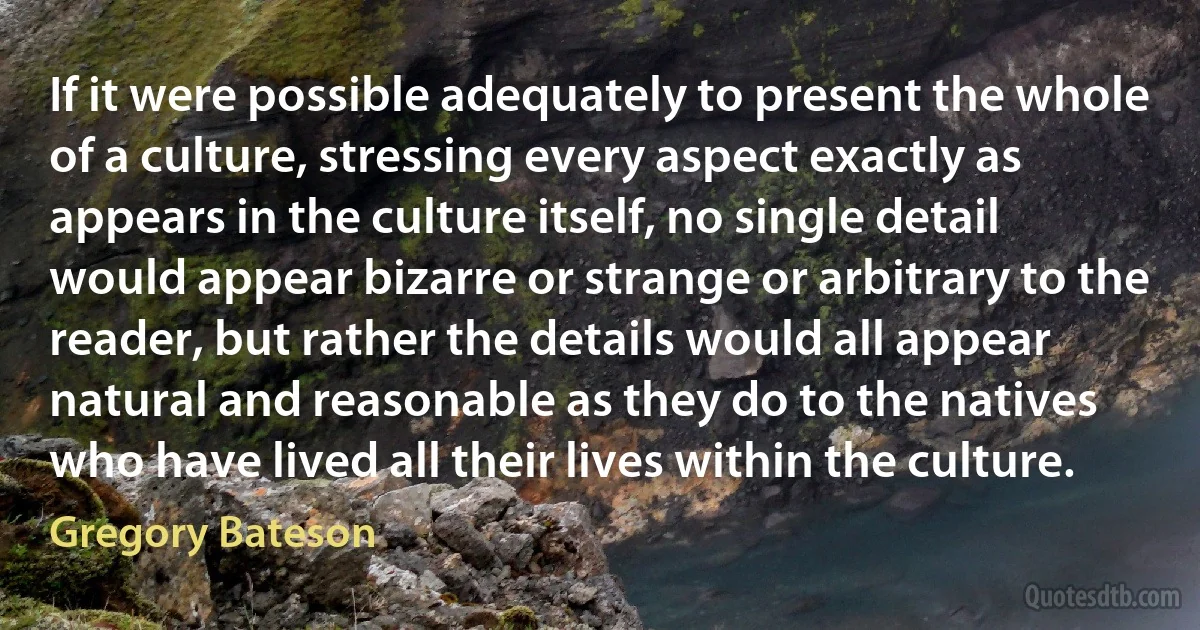 If it were possible adequately to present the whole of a culture, stressing every aspect exactly as appears in the culture itself, no single detail would appear bizarre or strange or arbitrary to the reader, but rather the details would all appear natural and reasonable as they do to the natives who have lived all their lives within the culture. (Gregory Bateson)