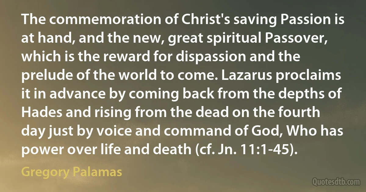 The commemoration of Christ's saving Passion is at hand, and the new, great spiritual Passover, which is the reward for dispassion and the prelude of the world to come. Lazarus proclaims it in advance by coming back from the depths of Hades and rising from the dead on the fourth day just by voice and command of God, Who has power over life and death (cf. Jn. 11:1-45). (Gregory Palamas)