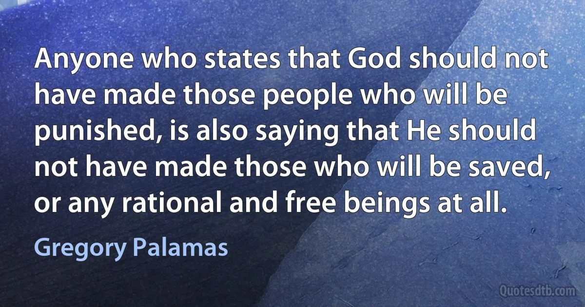 Anyone who states that God should not have made those people who will be punished, is also saying that He should not have made those who will be saved, or any rational and free beings at all. (Gregory Palamas)