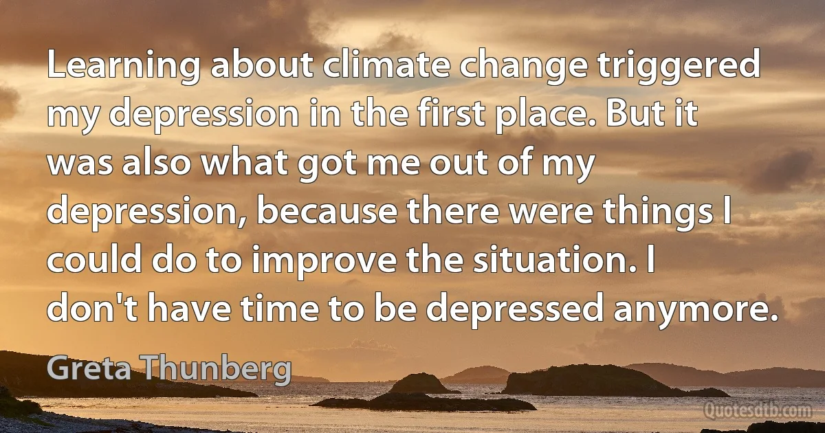 Learning about climate change triggered my depression in the first place. But it was also what got me out of my depression, because there were things I could do to improve the situation. I don't have time to be depressed anymore. (Greta Thunberg)