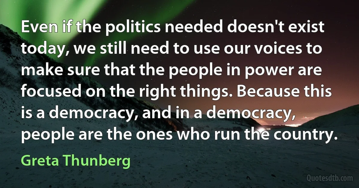 Even if the politics needed doesn't exist today, we still need to use our voices to make sure that the people in power are focused on the right things. Because this is a democracy, and in a democracy, people are the ones who run the country. (Greta Thunberg)