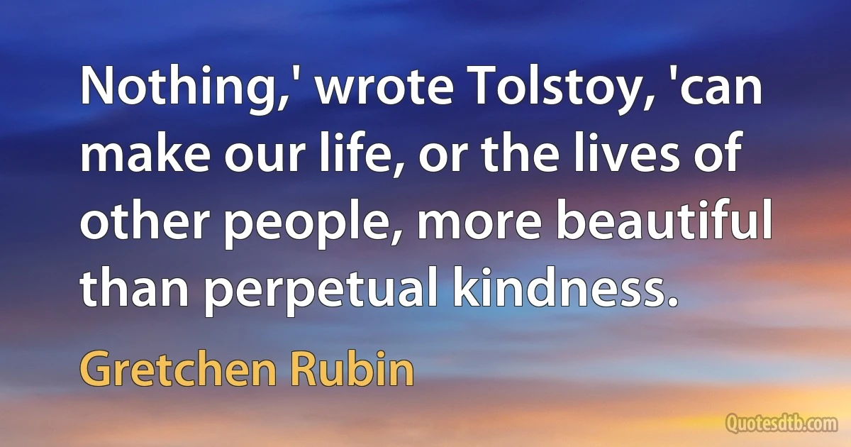 Nothing,' wrote Tolstoy, 'can make our life, or the lives of other people, more beautiful than perpetual kindness. (Gretchen Rubin)