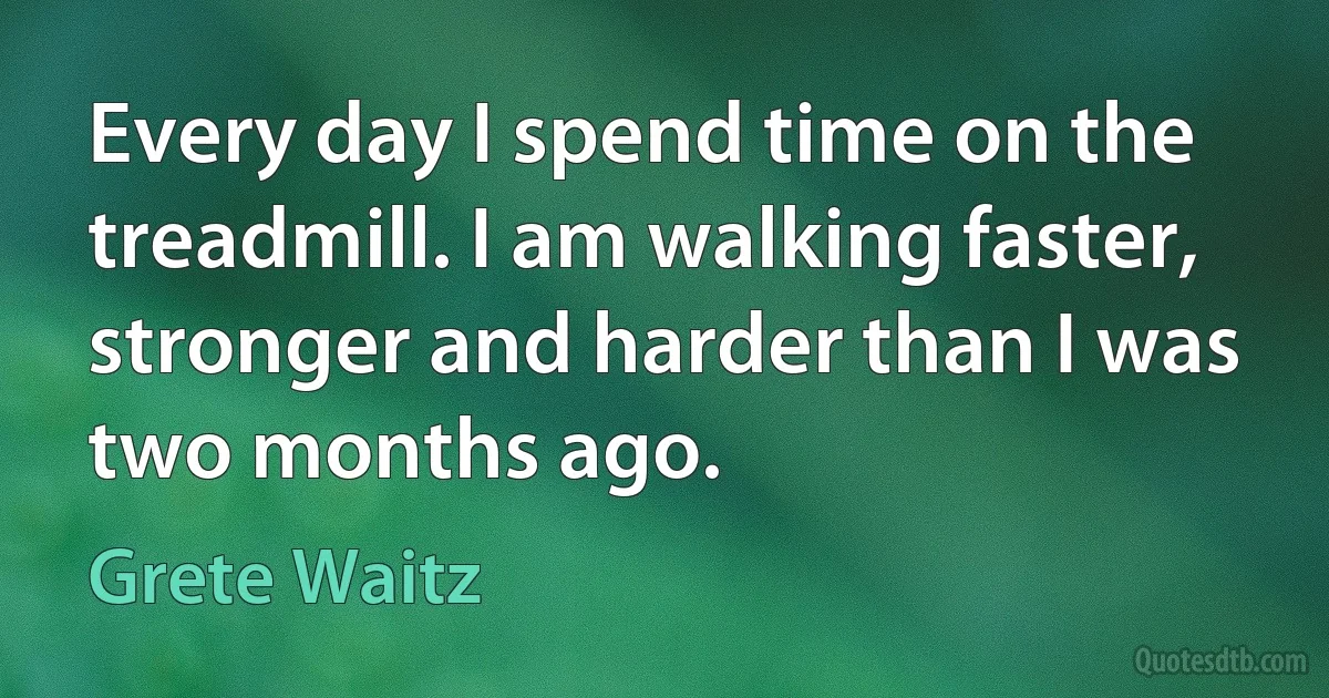 Every day I spend time on the treadmill. I am walking faster, stronger and harder than I was two months ago. (Grete Waitz)