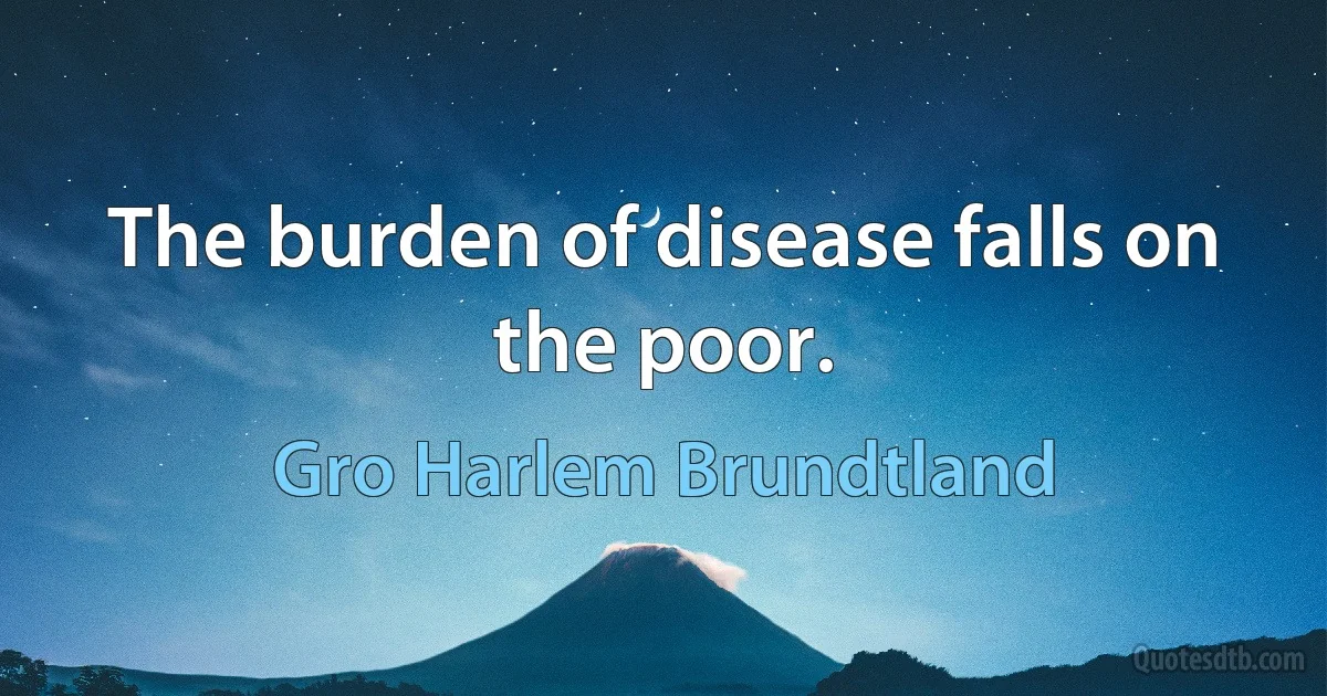 The burden of disease falls on the poor. (Gro Harlem Brundtland)