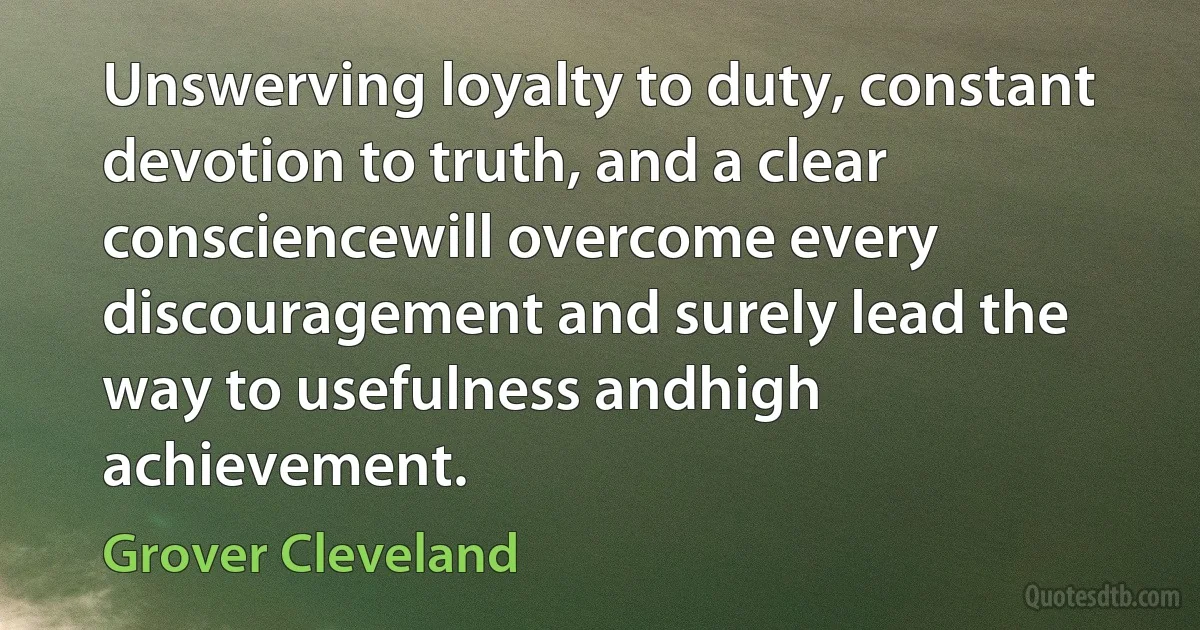 Unswerving loyalty to duty, constant devotion to truth, and a clear consciencewill overcome every discouragement and surely lead the way to usefulness andhigh achievement. (Grover Cleveland)