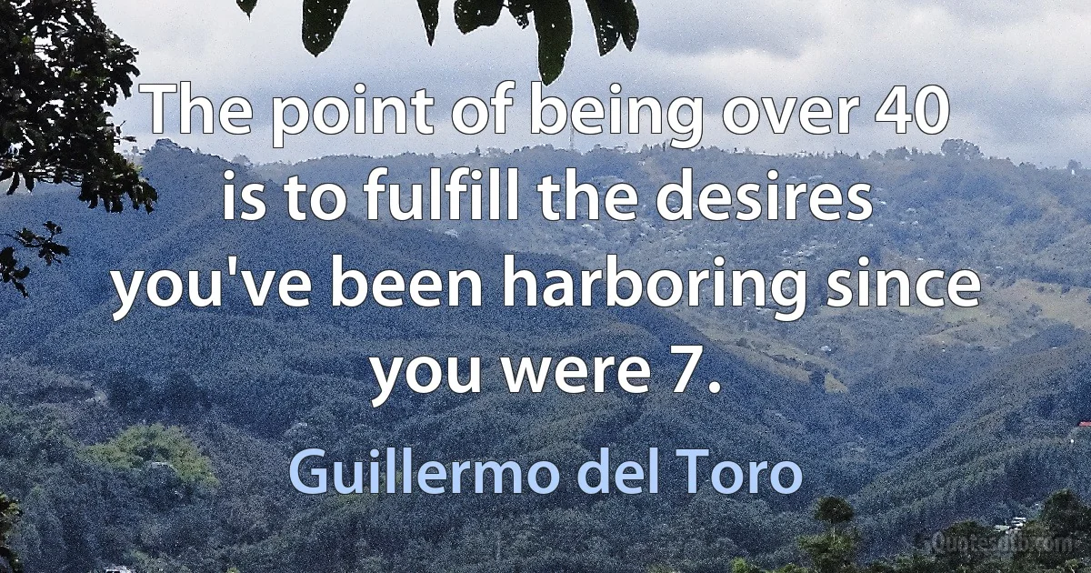 The point of being over 40 is to fulfill the desires you've been harboring since you were 7. (Guillermo del Toro)