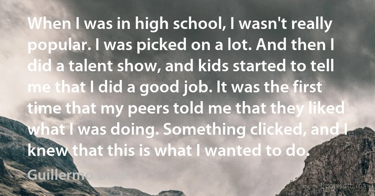 When I was in high school, I wasn't really popular. I was picked on a lot. And then I did a talent show, and kids started to tell me that I did a good job. It was the first time that my peers told me that they liked what I was doing. Something clicked, and I knew that this is what I wanted to do. (Guillermo Diaz)