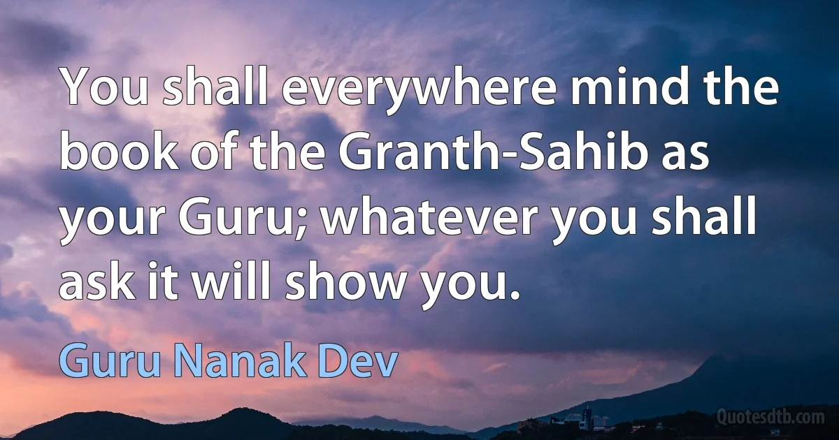 You shall everywhere mind the book of the Granth-Sahib as your Guru; whatever you shall ask it will show you. (Guru Nanak Dev)