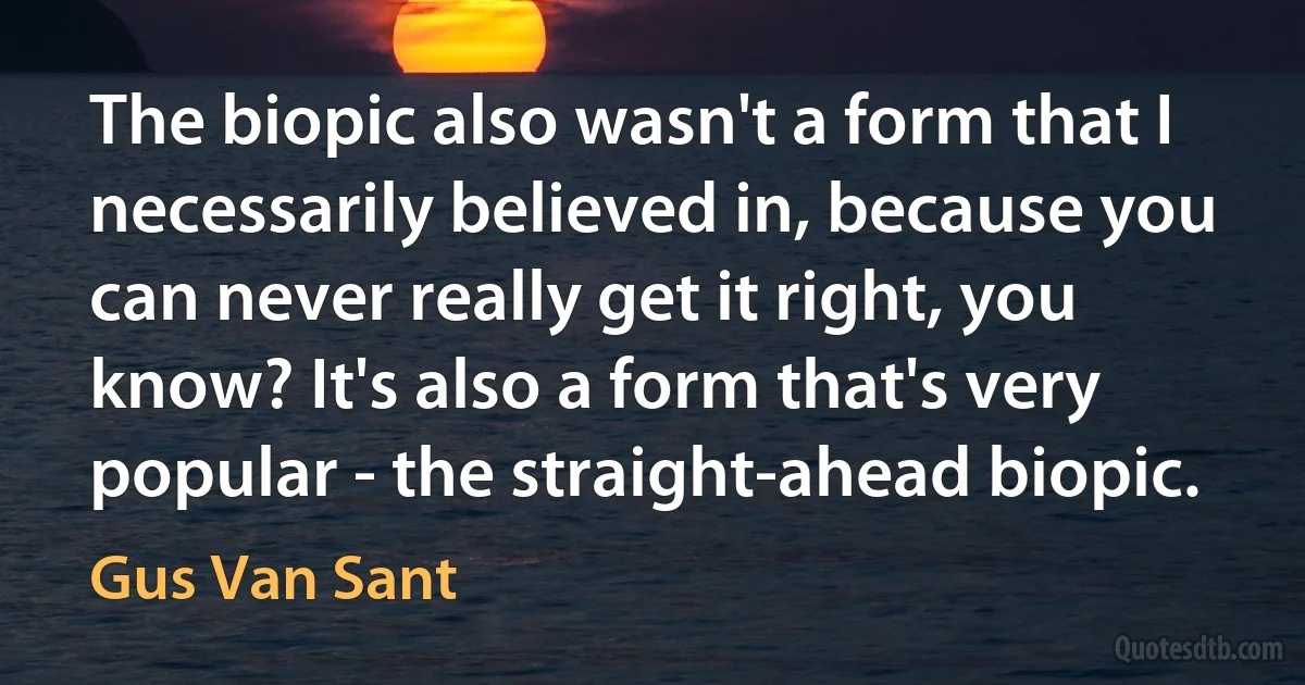 The biopic also wasn't a form that I necessarily believed in, because you can never really get it right, you know? It's also a form that's very popular - the straight-ahead biopic. (Gus Van Sant)