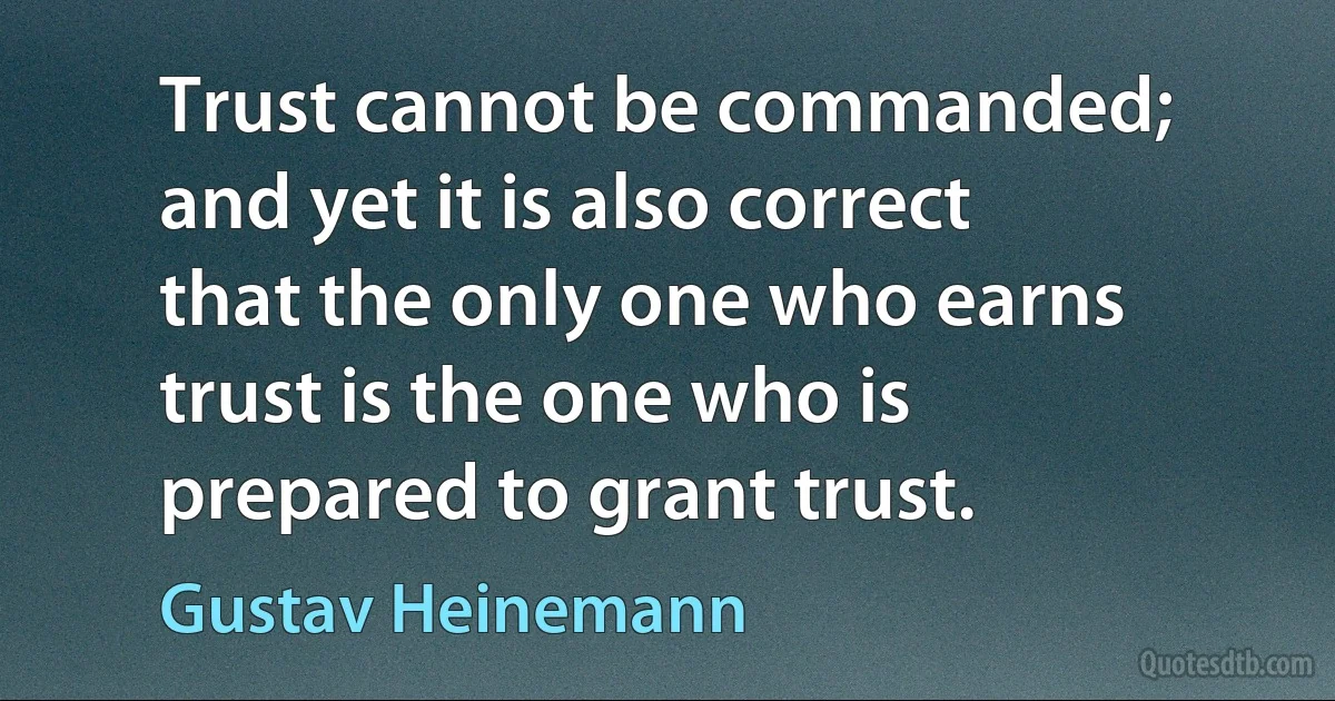 Trust cannot be commanded; and yet it is also correct that the only one who earns trust is the one who is prepared to grant trust. (Gustav Heinemann)