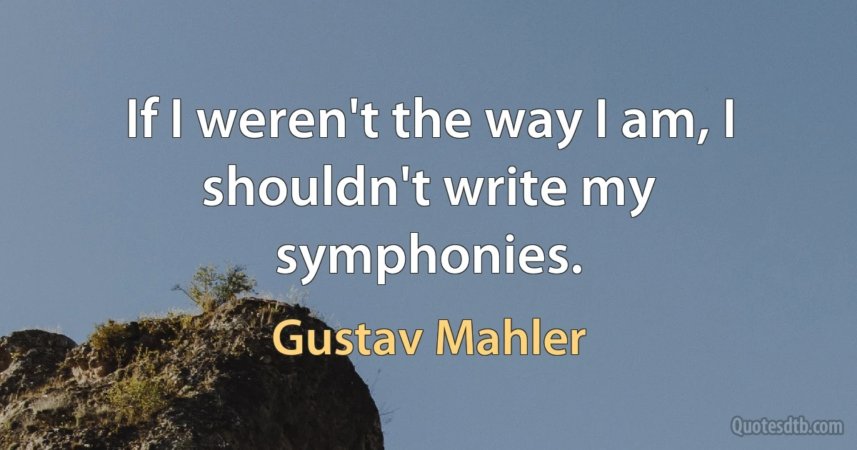 If I weren't the way I am, I shouldn't write my symphonies. (Gustav Mahler)