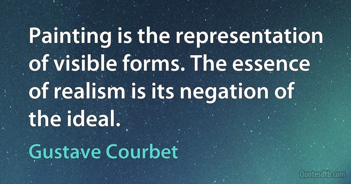 Painting is the representation of visible forms. The essence of realism is its negation of the ideal. (Gustave Courbet)