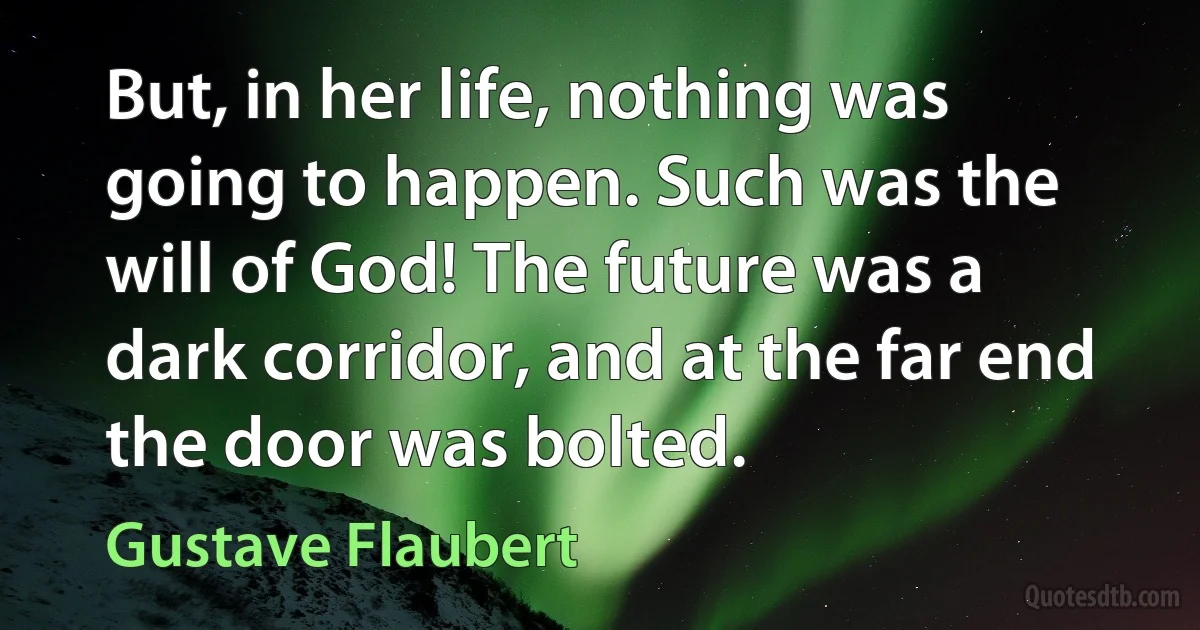 But, in her life, nothing was going to happen. Such was the will of God! The future was a dark corridor, and at the far end the door was bolted. (Gustave Flaubert)