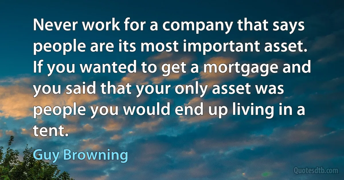 Never work for a company that says people are its most important asset. If you wanted to get a mortgage and you said that your only asset was people you would end up living in a tent. (Guy Browning)