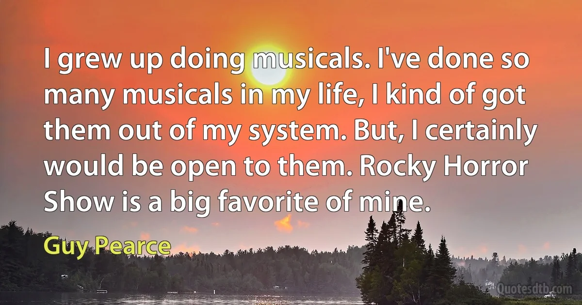 I grew up doing musicals. I've done so many musicals in my life, I kind of got them out of my system. But, I certainly would be open to them. Rocky Horror Show is a big favorite of mine. (Guy Pearce)