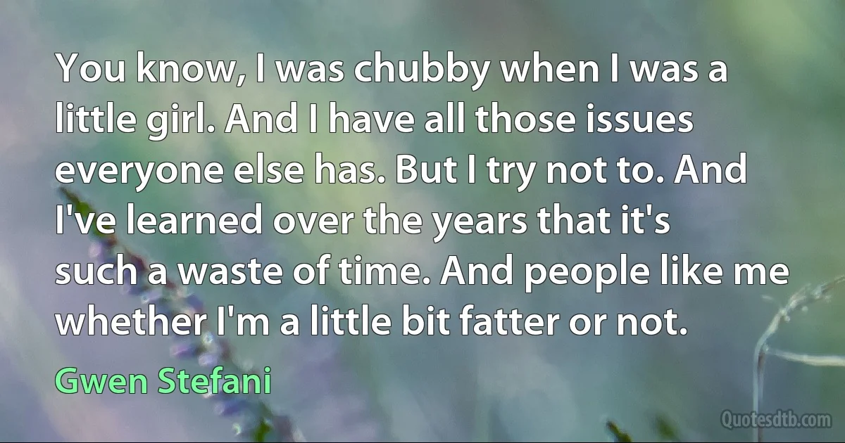 You know, I was chubby when I was a little girl. And I have all those issues everyone else has. But I try not to. And I've learned over the years that it's such a waste of time. And people like me whether I'm a little bit fatter or not. (Gwen Stefani)