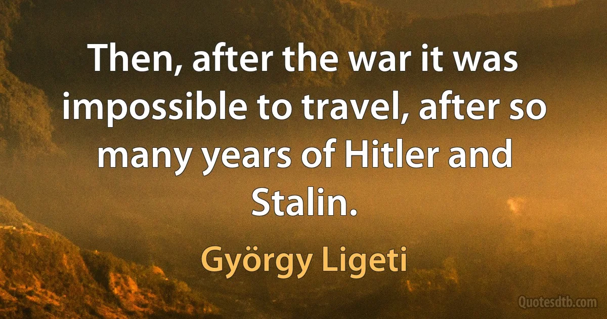 Then, after the war it was impossible to travel, after so many years of Hitler and Stalin. (György Ligeti)