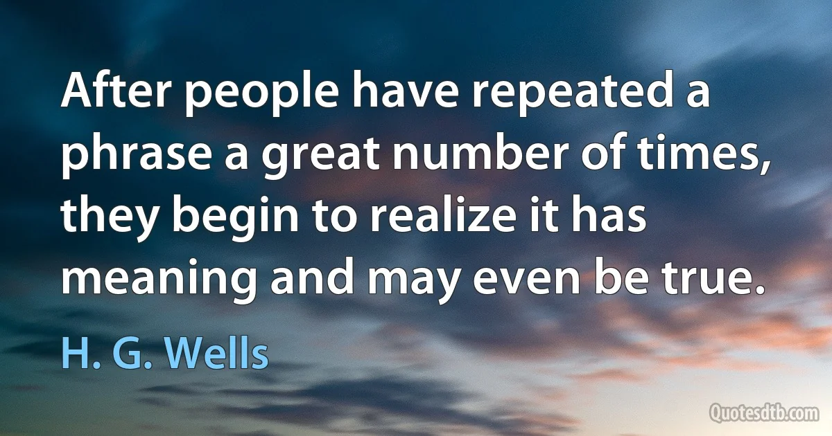 After people have repeated a phrase a great number of times, they begin to realize it has meaning and may even be true. (H. G. Wells)