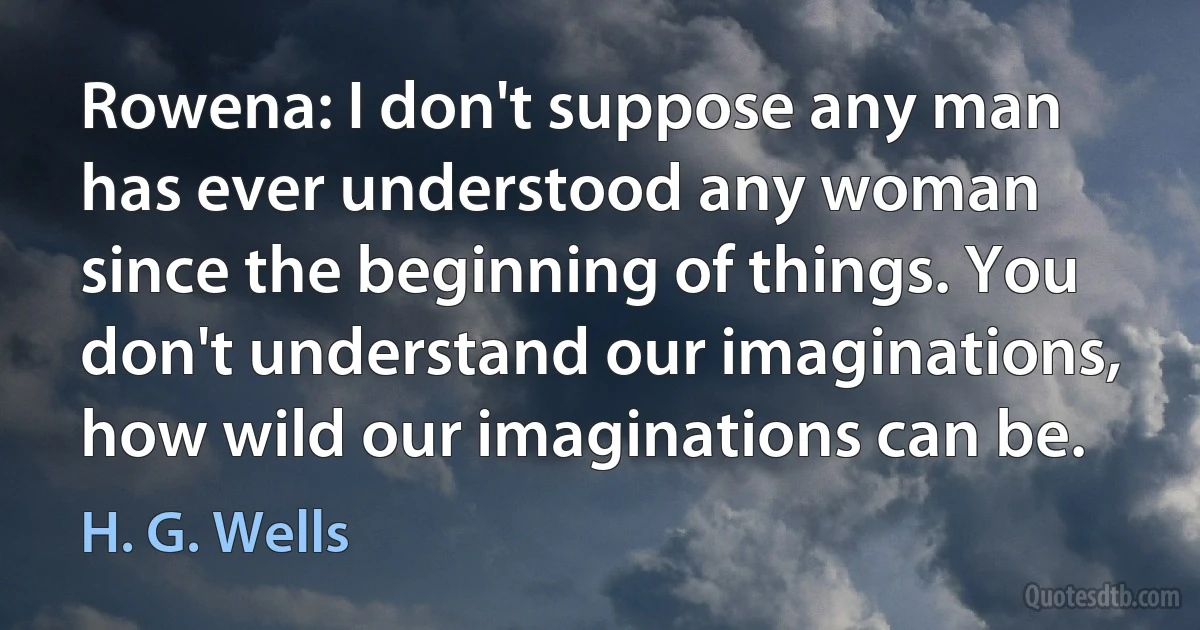 Rowena: I don't suppose any man has ever understood any woman since the beginning of things. You don't understand our imaginations, how wild our imaginations can be. (H. G. Wells)