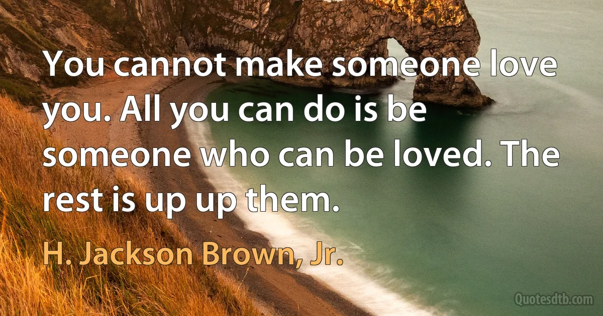 You cannot make someone love you. All you can do is be someone who can be loved. The rest is up up them. (H. Jackson Brown, Jr.)