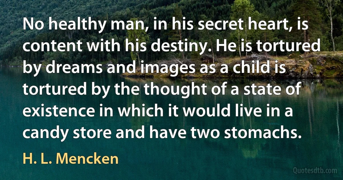 No healthy man, in his secret heart, is content with his destiny. He is tortured by dreams and images as a child is tortured by the thought of a state of existence in which it would live in a candy store and have two stomachs. (H. L. Mencken)