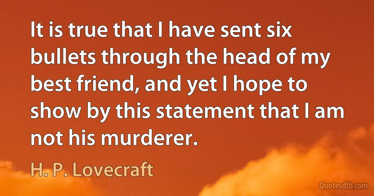 It is true that I have sent six bullets through the head of my best friend, and yet I hope to show by this statement that I am not his murderer. (H. P. Lovecraft)