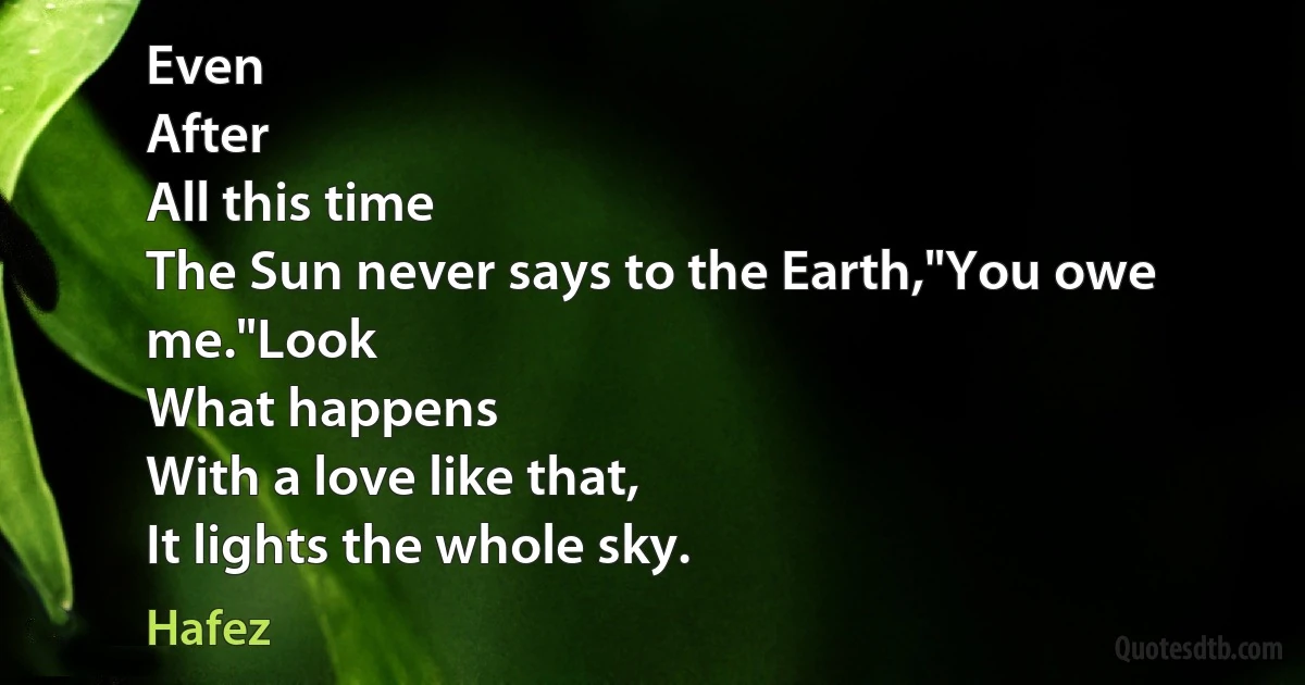 Even
After
All this time
The Sun never says to the Earth,"You owe me."Look
What happens
With a love like that,
It lights the whole sky. (Hafez)