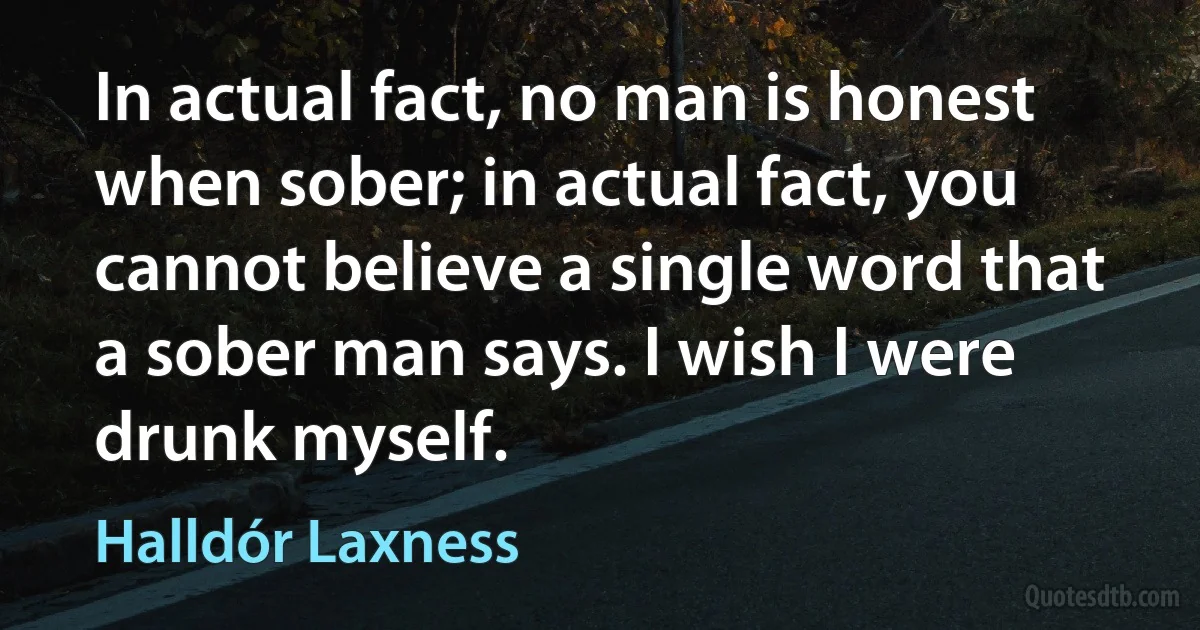 In actual fact, no man is honest when sober; in actual fact, you cannot believe a single word that a sober man says. I wish I were drunk myself. (Halldór Laxness)